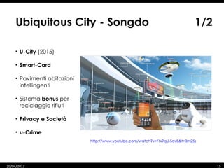 Ubiquitous City - Songdo                                                 1/2

    • U-City (2015)

    • Smart-Card

    • Pavimenti abitazioni
      intellingenti

    • Sistema bonus per
      reciclaggio rifiuti

    • Privacy e Società

    • u-Crime
                             http://www.youtube.com/watch?v=f1x9qU-Sav8&t=3m25s




    07/06/12
20/04/2012                                                                        15   15
 