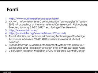 Fonti
  1. http://www.touristexperiencedesign.com/
  2. AA.VV., “Information and Communication Technologies in Tourism
     2012 - Proceedings of the International Conference in Helsingborg,
     Sweden, January 25–27, 2012”, ed. SpringerWienNewYork
  3. http://www.uqido.com/
  4. http://journalofia.org/volume3/issue1/02-eckert/
  5. Tourist Mobility and Advanced Tracking Technologies Routledge
     Advances in Tourism, 91-92 2010 - Noam Shoval and Michal
     Isaacson.
  6. Human Pacman A Mobile Entertainment System with Ubiquitous
     Computing and Tangible Interaction over a Wide Outdoor Area
  7. u-Service Integration Model on u-City Integrated Control Center




20/04/2012                                                                21
 