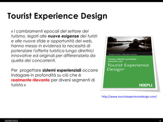 Tourist Experience Design
    « I cambiamenti epocali del settore del
    turismo, legati alle nuove esigenze dei turisti
    e alle nuove sfide e opportunità del web,
    hanno messo in evidenza la necessità di
    potenziare l'offerta turistica lungo direttrici
    innovative ed originali per differenziarla da
    quella dei concorrenti.

    Per progettare sistemi esperienziali occorre
    Indagare in profondità su ciò che è
    realmente rilevante per diversi segmenti di
    turista »

                                                      http://www.touristexperiencedesign.com/




20/04/2012                                                                                      3
 