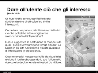 Dare all’utente ciò che gli interessa
     (Kurata 2012)

  Gli Hub turistici sono luoghi ad elevata
  concentrazione di attrazioni ed entità
  interessanti.

  Come fare per portare all’attenzione del turista
  ciò che potrebbe interessargli senza
  sovraccaricarlo di informazioni?

  Kurata suggerisce la costruzione di mappe sulle
  quali i punti interessanti sono stimati dai dati sui
  luoghi in cui altri turisti hanno trovato qualcosa
  di interessante in precedenza.

  Queste semplici mappe costruite da visual aids
  aiutano il turista abbassando la sua fatica nella
  ricerca e la decisione sulle attrazioni da visitare.


20/04/2012                                               7
 
