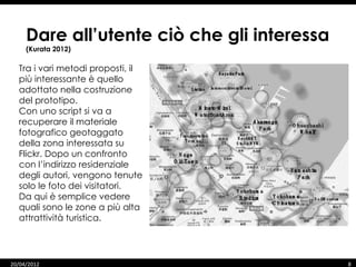 Dare all’utente ciò che gli interessa
     (Kurata 2012)

  Tra i vari metodi proposti, il
  più interessante è quello
  adottato nella costruzione
  del prototipo.
  Con uno script si va a
  recuperare il materiale
  fotografico geotaggato
  della zona interessata su
  Flickr. Dopo un confronto
  con l’indirizzo residenziale
  degli autori, vengono tenute
  solo le foto dei visitatori.
  Da qui è semplice vedere
  quali sono le zone a più alta
  attrattività turistica.




20/04/2012                                   8
 