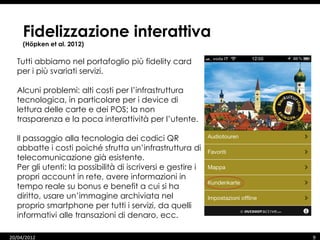 Fidelizzazione interattiva
     (Höpken et al. 2012)

  Tutti abbiamo nel portafoglio più fidelity card
  per i più svariati servizi.

  Alcuni problemi: alti costi per l’infrastruttura
  tecnologica, in particolare per i device di
  lettura delle carte e dei POS; la non
  trasparenza e la poca interattività per l’utente.

  Il passaggio alla tecnologia dei codici QR
  abbatte i costi poiché sfrutta un’infrastruttura di
  telecomunicazione già esistente.
  Per gli utenti: la possibilità di iscriversi e gestire i
  propri account in rete, avere informazioni in
  tempo reale su bonus e benefit a cui si ha
  diritto, usare un’immagine archiviata nel
  proprio smartphone per tutti i servizi, da quelli
  informativi alle transazioni di denaro, ecc.

20/04/2012                                                   9
 