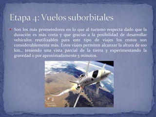  Son los más prometedores en lo que al turismo respecta dado que la
duración es más corta y que gracias a la posibilidad de desarrollar
vehículos reutilizables para este tipo de viajes los costos son
considerablemente más. Estos viajes permiten alcanzar la altura de 100
km., teniendo una vista parcial de la tierra y experimentando la
gravedad 0 por aproximadamente 5 minutos.
 