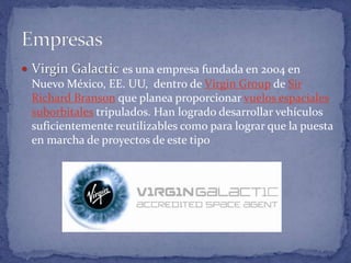  Virgin Galactic es una empresa fundada en 2004 en
Nuevo México, EE. UU, dentro de Virgin Group de Sir
Richard Branson que planea proporcionar vuelos espaciales
suborbitales tripulados. Han logrado desarrollar vehículos
suficientemente reutilizables como para lograr que la puesta
en marcha de proyectos de este tipo
 