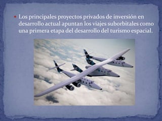  Los principales proyectos privados de inversión en
desarrollo actual apuntan los viajes suborbitales como
una primera etapa del desarrollo del turismo espacial.
 