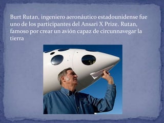 Burt Rutan, ingeniero aeronáutico estadounidense fue
uno de los participantes del Ansari X Prize. Rutan,
famoso por crear un avión capaz de circunnavegar la
tierra
 