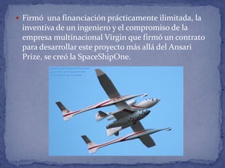  Firmó una financiación prácticamente ilimitada, la
inventiva de un ingeniero y el compromiso de la
empresa multinacional Virgin que firmó un contrato
para desarrollar este proyecto más allá del Ansari
Prize, se creó la SpaceShipOne.
 