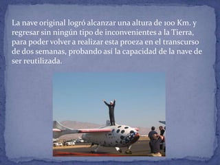 La nave original logró alcanzar una altura de 100 Km. y
regresar sin ningún tipo de inconvenientes a la Tierra,
para poder volver a realizar esta proeza en el transcurso
de dos semanas, probando así la capacidad de la nave de
ser reutilizada.
 