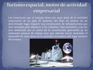  Las conexiones que el turismo tiene con otras áreas de la actividad
empresarial de un país. El aumento del flujo de turistas en un
determinado lugar requiere una construcción de infraestructura que
será necesaria para abastecer a los visitantes. Esta necesidad, a su vez
será abastecida por el sector de la construcción generando ya no
solamente puestos de trabajo sino que además estará alentando el
desarrollo de otras áreas de la actividad económica del lugar receptor
del turismo.
 