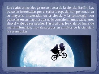 Los viajes espaciales ya no son cosa de la ciencia ficción, Las
personas interesadas por el turismo espacial son personas, en
su mayoría, interesadas en la ciencia y la tecnología, son
personas en su mayoría que no lo consideran unas vacaciones
sino el viaje de sus sueños. Hasta ahora, los viajeros han sido
multimillonarios, muy destacados en ámbitos de la ciencia y
la aeronáutica
 