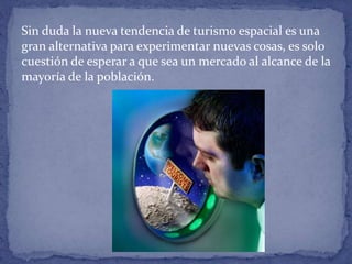 Sin duda la nueva tendencia de turismo espacial es una
gran alternativa para experimentar nuevas cosas, es solo
cuestión de esperar a que sea un mercado al alcance de la
mayoría de la población.
 