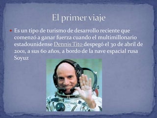  Es un tipo de turismo de desarrollo reciente que
comenzó a ganar fuerza cuando el multimillonario
estadounidense Dennis Tito despegó el 30 de abril de
2001, a sus 60 años, a bordo de la nave espacial rusa
Soyuz
 