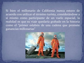 Si bien el millonario de California nunca estuvo de
acuerdo con utilizar el término turista, considerándose a
sí mismo como participante de un vuelo espacial, la
realidad es que su viaje quedaría grabado en la historia
como el “primer eslabón de una cadena que promete
ganancias millonarias”
 