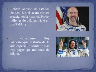  Richard Garriot, de Estados
Unidos, fue el sexto turista
espacial en la historia. Por 25
millones de dólares, viajó en
una TMA-13
 El canadiense Guy
Laliberté que disfrutó de la
vida espacial durante 11 días
tras pagar 40 millones de
dólares.
 