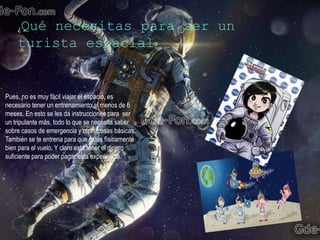 ¿Qué necesitas para ser un
turista espacial?
Pues, no es muy fácil viajar el espacio, es
necesario tener un entrenamiento al menos de 6
meses. En esto se les da instrucciones para ser
un tripulante más, todo lo que se necesita saber
sobre casos de emergencia y otras cosas básicas.
También se te entrena para que estés físicamente
bien para el vuelo. Y claro está tener el dinero
suficiente para poder pagar esta experiencia.
 