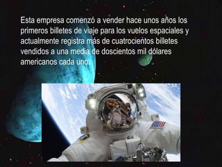  Esta empresa comenzó a vender hace unos años los primeros
billetes de viaje para los vuelos espaciales y actualmente
registra más de cuatrocientos billetes vendidos a una media de
doscientos mil dólares americanos cada uno.
Esta empresa comenzó a vender hace unos años los
primeros billetes de viaje para los vuelos espaciales y
actualmente registra más de cuatrocientos billetes
vendidos a una media de doscientos mil dólares
americanos cada uno.
 
