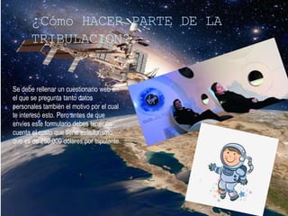 ¿Cómo HACER PARTE DE LA
TRIBULACION?
Se debe rellenar un cuestionario web en
el que se pregunta tanto datos
personales también el motivo por el cual
te interesó esto. Pero antes de que
envíes este formulario debes tener en
cuenta el costo que tiene este turismo,
que es de 250,000 dólares por tripulante.
 