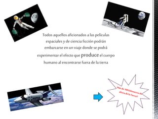 Todos aquellos aficionados a las películas
espaciales y de ciencia ficción podrán
embarcarseenun viaje donde se podrá
experimentar el efecto que produceel cuerpo
humano al encontrarse fuera dela tierra