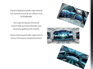 El preciofijadoparapoderviajar durante
seis minutosen unodesus coheteses de
$750,000,000.
Sonviajesde lujoporel temade
exclusividad,que buscanbrindarunas
vacacionesgalácticasdeensueño.
Variasempresaspretendenviajar entrela
tierrayla lunaparatransportarturistas.