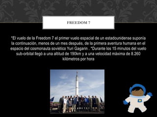 *El vuelo de la Freedom 7 el primer vuelo espacial de un estadounidense suponía
la continuación, menos de un mes después, de la primera aventura humana en el
espacio del cosmonauta soviético Yuri Gagarin . *Durante los 15 minutos del vuelo
sub-orbital llegó a una altitud de 190km y a una velocidad máxima de 8.260
kilómetros por hora
FREEDOM 7
 