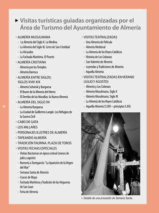 Visitas turísticas guiadas organizadas por el
     AA
           Área de Turismo del Ayuntamiento de Almería
     > ALMERÍA MUSULMANA                                     > VISITAS TEATRALIZADAS
       »  La Almería del Siglo X. La Medina                   »  Una Almería de Película
       » La Almería del Siglo XI. Cerro de San Cristóbal      »  Almería Medieval
       » La Alcazaba                                           » La Almería de los Reyes Católicos
       » La Fachada Marítima. El Puerto                        » Historia de Los Coloraos
     > ALMERÍA CRISTIANA                                       » San Valentín de Almería
       » Almería por los Templos                               » Leyendas y Tradiciones de Almería
       » Almería Barroca                                       » Aquella Almería

     > ALMERÍA ENTRE SIGLOS:                                 > VISITAS TEATRALIZADAS EN VERANO
       SIGLOS XVIII-XIX                                        (JULIO Y AGOSTO)
       » Almería Señorial y Burguesa                           » Almería y Los Coloraos
       » El Boom de la Minería del Hierro                      » Almería Musulmana. Siglo X
       » El Derribo de las Murallas: la Nueva Almería          » Almería Musulmana. Siglo XI

     > ALMERÍA DEL SIGLO XX                                    » La Almería de los Reyes Católicos
10     » La Almería Burguesa                                   » Aquella Almería (S.XIX – principios S.XX)
       » La Ciudad de Guillermo Langle. Los Refugios de
         la Guerra Civil
     > CABO DE GATA
     > LOS MILLARES
     > PERSONAJES ILUSTRES DE ALMERÍA
     > TAPEANDO ALMERÍA
     > TRADICIÓN TAURINA. PLAZA DE TOROS
     > VISITAS FECHAS ESPECIALES
       » Visitas Nocturnas en época estival (meses de
         julio y agosto)
       » Romería a Torregarcía: “La Aparición de la Virgen
         del Mar”
       » Semana Santa de Almería
       » Cruces de Mayo
       » Fachada Marítima y Tradición de las Hogueras
         de San Juan
       » Feria de Almería

                                                             > Detalle de una procesión de Semana Santa.
 