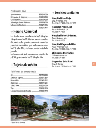 Protección civil
Ayuntamiento: .........................................950 210 000
                                                                             BA Servicios sanitarios
Delegación de Gobierno: ..........................950 010 100
                                                                             Hospital Cruz Roja
Gobierno Civil: ..........................................950 759 000        Ctra de Ronda, 196.
Subdelegación del Gobierno: ...................950 759 000                   Tel.: 950 017 400 / 950 222 222
Salvamento Marítimo: .............................950 271 726
                                                          950 275 477        Hospital Provincial
                                                                             Plaza de San Luis s/n.
BA   Horario Comercial                                                       Tel.: 950 017 600

Las tiendas abren entre las entre las 9:30h y las                            Hospital Torrecárdenas.
                                                                             Torrecárdenas, s/n.
10h y cierran a las 20:30h, con parada a medio-                              Tel.: 950 016 000
día, salvo en las grandes cadenas de comercios
y centros comerciales, que suelen cerrar entre                               Hospital Virgen del Mar
                                                                             Plaza Virgen del Mar.
las 21h y las 22h y no hacen parada en toda la                               Tel.: 950 290 099 / 950 217 100
jornada.
                                                                             Clínica Mediterráneo
Los bancos suele abrir normalmente entre las 8h                              C/ Nueva Musa, s/n
y 8:30h, y cerrar entre las 13:30h y las 14h.                                Tel.: 950 621 631
                                                                             Urgencias Bola Azul
BA   Tarjetas de crédito                                                     Ctra de Ronda
                                                                             Tel.: 950 017 206 / 950 017 207
                                                                                                               11



teléfonos de emergencia
4B ............................................................902 114 400
American Express .....................................902 375 637
Diners Club ...............................................902 401 112
Mastercard ...............................................900 971 231
Tarjeta 6000 .............................................902 203 000
Visa ..........................................................900 991 124
Servicio Protección de Tarjetas .................914 531 470




> Vista de la Rambla.
 