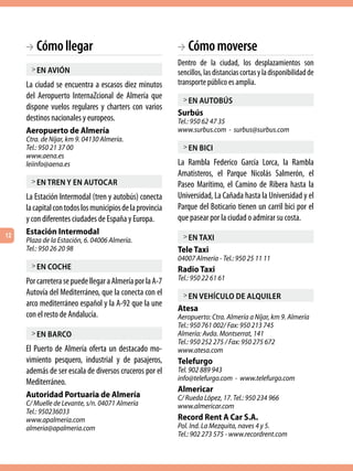 BA Cómo llegar                                        BA  Cómo moverse
                                                           Dentro de la ciudad, los desplazamientos son
      > en aVión                                           sencillos, las distancias cortas y la disponibilidad de
     La ciudad se encuentra a escasos diez minutos         transporte público es amplia.
     del Aeropuerto InternaZcional de Almería que            > en autobús
     dispone vuelos regulares y charters con varios
                                                           Surbús
     destinos nacionales y europeos.                       Tel.: 950 62 47 35
     Aeropuerto de Almería                                 www.surbus.com - surbus@surbus.com
     Ctra. de Níjar, km 9. 04130 Almería.
     Tel.: 950 21 37 00                                      > en bici
     www.aena.es
     leiinfo@aena.es                                       La Rambla Federico García Lorca, la Rambla
                                                           Amatisteros, el Parque Nicolás Salmerón, el
      > en tren y en autocar                               Paseo Marítimo, el Camino de Ribera hasta la
     La Estación Intermodal (tren y autobús) conecta       Universidad, La Cañada hasta la Universidad y el
     la capital con todos los municipios de la provincia   Parque del Boticario tienen un carril bici por el
     y con diferentes ciudades de España y Europa.         que pasear por la ciudad o admirar su costa.
12
     Estación Intermodal
     Plaza de la Estación, 6. 04006 Almería.                 > en taxi
     Tel.: 950 26 20 98                                    Tele Taxi
                                                           04007 Almería - Tel.: 950 25 11 11
      > en coche                                           Radio Taxi
     Por carretera se puede llegar a Almería por la A-7    Tel.: 950 22 61 61
     Autovía del Mediterráneo, que la conecta con el         > en Vehículo de alquiler
     arco mediterráneo español y la A-92 que la une
                                                           Atesa
     con el resto de Andalucía.                            Aeropuerto: Ctra. Almería a Níjar, km 9. Almería
                                                           Tel.: 950 761 002/ Fax: 950 213 745
      > en barco                                           Almería: Avda. Montserrat, 141
                                                           Tel.: 950 252 275 / Fax: 950 275 672
     El Puerto de Almería oferta un destacado mo-          www.atesa.com
     vimiento pesquero, industrial y de pasajeros,         Telefurgo
     además de ser escala de diversos cruceros por el      Tel. 902 889 943
                                                           info@telefurgo.com - www.telefurgo.com
     Mediterráneo.
                                                           Almericar
     Autoridad Portuaria de Almería                        C/ Rueda López, 17. Tel.: 950 234 966
     C/ Muelle de Levante, s/n. 04071 Almería              www.almericar.com
     Tel.: 950236033
     www.apalmeria.com                                     Record Rent A Car S.A.
     almeria@apalmeria.com                                 Pol. Ind. La Mezquita, naves 4 y 5.
                                                           Tel.: 902 273 575 - www.recordrent.com
 