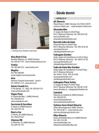 BA Dónde dormir
                                               > hoteles 4*
                                              AC Almería
                                              Plaza Flores,5. 04001 Almería. Tel.: 950 23 49 99
                                              www.ac-hotels.com - acalmeria@ac-hotels.com
                                              Alcazaba Mar
                                              C/ Juegos de Argel s/n Urb.El Toyo.
                                              04131 Retamar (Almería). Tel.: 950 20 91 60
                                              www.azhoteles.com
                                              alcazabamar@azhoteles.com
                                              Barceló Cabo de Gata
                                              Paseo del Toyo s/n Urb.El Toyo.
                                              04131 Retamar (Almería) - Tel.: 950 18 42 50
                                              www.barcelo.com
> Fachada de la Estación Intermodal.
                                              cabodegata@barcelo.com
                                              Cabogata Garden
Alva Rent A Car                               Avda. Juegos de Casablanca s/n Urb. El Toyo.
Rambla Alfareros, 22. 04003 Almería.          04131 Retamar (Almería) - Tel.: 950 01 07 50
Tel.: 950 237 747 - www.rentacaralvacar.com   www.gardenhotels.com
Fualsa                                        cabogata@gardenhotels.com
                                                                                                  13
Tel.: 902 666 333 - www.fualsa.com            Cabo de Gata Mar Garden
Mapfre                                        Avda.Juegos de Casablanca s/n Urb.El Toyo.
Tel.: 902 448 844                             04131 Retamar (Almería)
www.mapfre.com/automoviles                    Tel.: 950 01 79 50 - 950 18 16 80
                                              www.gardenhotels.com
Avis                                          indalia@gardenhotels.com
Almería. Estación Intermodal – local 9
Tel.: 950 621 712 - www.avis.com              Cabogata Plaza Suites
                                              C/ Juegos de Argel s/n Urb.El Toyo.
Autos Casado S.L.                             04131 Retamar (Almería). Tel.: 950 00 12 00
C/ Pío Baroja, 13 – bajo. Tel.: 950 454 153   www.zthoteles.es - cabogata@zthoteles.net
www.autoscasado.com
                                              Catedral
Viajes París                                  Plaza de La Catedral, 8. 04002 Almería
C/ Puerta del Mar, 1. 04002 Almería           Tel.: 950278178
Tel.: 950 620 575                             www.hotelcatedral.net
www.viajesparis.com                           reservas@hotelcatedral.net
Servirent & Servibus                          Cytimar Gran Hotel Almería
C/ Avión, 8. 04009 Almería                    Avda. Reina Regente,8. 04001 Almería
Tel.: 950 278 118                             Tel.: 950 23 80 11 - www.citymar.com
Rent a Car                                    reservas.gha@grupocitymar.com
C/ Horno, 26. 04005 Almería                   Elba Almería
Tel.: 950 270 327                             Avda. del Mediterráneo s/n. 04009 Almería
Clásicos RB                                   Tel.: 950 14 53 90
C/ Altamira, 55. 04005 Almería                www.hoteleselba.com
Tel.: 649 101 773                             elbaalmeria@hoteleselba.com
 