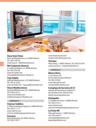 Husa Gran Fama                                  www.hotelcostasol.com
     Avda. del Mediterráneo s/n. 04006 Almería       recepción@hotelcostasol.com
     Tel.: 950 14 50 39                              Torreluz
     www.husa.es - hgranfama@husa.es                 Plaza Flores, 3. 04001 Almería. Tel.: 950 23 43 99
14
     NH Ciudad de Almería                            www.torreluz.es - recepcion@torreluz.es
     C/ Jardín de Medina s/n. 04006 Almería
     Tel.: 950 18 25 00                                > HOTELES 2*
     www.nh-hotels.com                               Blanca Brisa
     nhciudaddealmeria@nh-hoteles.es                 C/ Las Jóricas, 49.
     Tryp Indalo                                     04150 Cabo de Gata (Almería)
     Avda.del Mediterráneo, 310. 04009 Almería       Tel: 950 37 00 01
     Tel.: 950 18 34 00                              www.blancabrisa.com
     www.solmelia.com - tryp.indalo@solmelia.com     contacto@blancabrisa.com
     Vincci Mediterráneo                             Complejo de Servicios El 21
     Avda.del Mediterráneo, 281. 04009 Almería       Autovía Almería-Murcia, Salida 471.
     Tel.: 950 62 42 72                              04130 Almería Tel.: 950 20 74 20
     www.vinccihoteles.com                           hotel21almeria@yahoo.com
     mediterráneo@vinccihoteles.com
                                                     Embajador
      > HOTELES 3*                                   C/ Calzada de Castro, 4. 04006 Almería
                                                     Tel.: 950 25 55 11
     Citymar Indálico
     C/ Dolores Rodríguez Sopeña, 4. 04004 Almería   www.citymar.com
     Tel.: 950 23 11 11                              reservas.embajador@grupocitymar.com
     www.citymar.com                                 La Perla HR
     reservas.indalico@grupocitymar.com              Plaza del Carmen, 7. 04003 Almería
     Costasol                                        Tel.: 950 23 88 77
     Paseo de Almería, 58. 04001 Almería             www.laperlagithoteles.com
     Tel.: 950 23 40 11                              laperla@githoteles.com
 