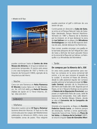 > Mirador en El Toyo.

                                                  puedes practicar el golf o disfrutar de una
                                                  sesión de spa.
                                                  Continuando en dirección a Cabo de Gata,
                                                  se entra en el Parque natural Cabo de Gata-
                                                  níjar (declarado Parque natural Marítimo-
                                                  Terrestre en 1987 y reserva de la biosfera
                                                  por la Unesco), en el que destacan la zona
                                                  de Las Salinas con su playa y los Miradores
                                                  Ornitológicos con más de 80 especies disti-
                                                  nas de aves, donde destacan los flamencos.
                                                  Para comer, puedes encargar una paella en
                                                  la barriada pesquera de san Miguel de Cabo
                                                  de Gata y disfrutar de buen pescado fresco
                                                  en la zona de la Playa de Las salinas, La Fabri-
                                                  quilla o La Almadraba de Monteleva


puedes continuar hasta el Centro de Arte          > Tarde:                                           19
Museo de Almería, en el que se realizan ex-
posiciones temporales. el centro está anexo       De compras por la Almería del s. XIX
a una casa burguesa de 1927 y frente a la         en esta visita puedes aprovechar para rea-
estación de Ferrocarril (1893), ejemplo de la     lizar tus compras en la zona comercial del
Arquitectura del Hierro.                          centro, a la vez que conoces el pasado de
                                                  la ciudad. si recorres el Paseo de Almería,
                                                  desde la calle peatonal Aguilar de Campoo
> noche:                                          puedes admirar la fachada principal del Mer-
Cena con aire flamenco en Peña Flamenca           cado Central, ejemplo de la Arquitectura
El Morato (cueva típica en C/ del Morato,         del Hierro de finales del s.XiX. bajando por el
s/n. Tel.: 675 525 460) y en Peña El Taranto      Paseo, en la C/ navarro rodrigo se encuentra
(Aljibes de Jayrán en C/ Tenor iribarne, 20.      el Palacio de la Diputación Provincial, que
Tel.: 950 235 057)                                posee un espléndido Patio de Luces, sede de
                                                  exposiciones temporales. esta calle desem-
                                                  boca en la rambla obispo orberá, donde
  sábADo                                          se alza el Convento de la Compañía de
                                                  María (1855).
> Mañana:
                                                  Girando a la izquierda, se llega a la Rambla
Descubre nuestro sol en El Toyo y Retamar         Federico García Lorca, un extenso parque
(autovía dirección Murcia). el Toyo es la villa   de estanques, fuentes y zonas ajardinadas.
construida para los Juegos del Mediterráneo       siguiendo hacia el mar, frente a la Plaza de
celebrados en Almería en 2005 y tiene unas        las Velas y la Estatua de la Caridad (1897),
formidables zonas de paseo. Para relajarte        se sitúa la singular Casa de González Mon-
 