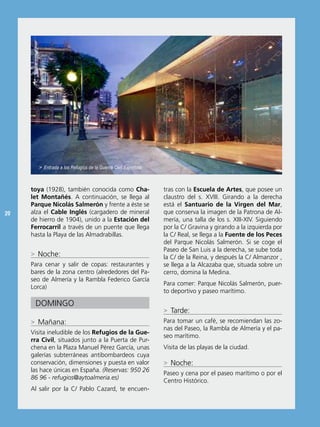 > Entrada a los Refugios de la Guerra Civil Española.



     toya (1928), también conocida como Cha-                    tras con la Escuela de Artes, que posee un
     let Montañés. A continuación, se llega al                  claustro del s. XViii. Girando a la derecha
     Parque Nicolás Salmerón y frente a éste se                 está el Santuario de la Virgen del Mar,
20   alza el Cable Inglés (cargadero de mineral                 que conserva la imagen de la Patrona de Al-
     de hierro de 1904), unido a la Estación del                mería, una talla de los s. Xiii-XiV. siguiendo
     Ferrocarril a través de un puente que llega                por la C/ Gravina y girando a la izquierda por
     hasta la Playa de las Almadrabillas.                       la C/ real, se llega a la Fuente de los Peces
                                                                del Parque nicolás salmerón. si se coge el
                                                                Paseo de san Luis a la derecha, se sube toda
     > noche:                                                   la C/ de la reina, y después la C/ Almanzor ,
     Para cenar y salir de copas: restaurantes y                se llega a la Alcazaba que, situada sobre un
     bares de la zona centro (alrededores del Pa-               cerro, domina la Medina.
     seo de Almería y la rambla Federico García
                                                                Para comer: Parque nicolás salmerón, puer-
     Lorca)
                                                                to deportivo y paseo marítimo.

      DoMinGo
                                                                > Tarde:
     > Mañana:                                                  Para tomar un café, se recomiendan las zo-
                                                                nas del Paseo, la rambla de Almería y el pa-
     Visita ineludible de los Refugios de la Gue-
                                                                seo marítimo.
     rra Civil, situados junto a la Puerta de Pur-
     chena en la Plaza Manuel Pérez García, unas                Visita de las playas de la ciudad.
     galerías subterráneas antibombardeos cuya
     conservación, dimensiones y puesta en valor                > noche:
     las hace únicas en españa. (Reservas: 950 26
                                                                Paseo y cena por el paseo marítimo o por el
     86 96 - refugios@aytoalmeria.es)
                                                                Centro Histórico.
     Al salir por la C/ Pablo Cazard, te encuen-
 