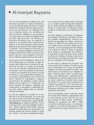 Al-mariyat Bayyana
     AA

     el Cerro de la Alcazaba fue objeto de la más       y se construyó una muralla unida a la fortale-
     temprana ocupación en época prehistórica,          za. La ciudad, quedó configurada alrededor
     en un período que podría situarse en la edad       de un núcleo central amurallado, La Medina,
     del bronce. Posteriormente en época prerro-        donde se concentraban la Mezquita Mayor
     mana nos encontramos con hallazgos feni-           o Aljama, la Alcaicería y las Atarazanas y el
     cios. De época romana, son numerosos los           Zoco.
     restos cerámicos hallados en las excavacio-
                                                        el centro religioso y comercial, lo arropaban
     nes, abarcando una amplia cronología desde
                                                        los arrabales, Al-Hawd y La Musalla, forman-
     el primer siglo de la era a las últimas pro-
                                                        do ciudades independientes, donde la po-
     ducciones de cerámica fina, con especial in-
                                                        blación se agrupaba por origen, creencias y
     cidencia en el período final o tardorromano
                                                        oficios. en 1009-10 comenzó la Guerra Civil,
     (siglos V a Vii). está ocupación abre la posibi-
                                                        y la ciudad asume una de las Taifas más flo-
     lidad de la permanencia del hábitat hasta la
                                                        recientes. Con la desintegración del Califato,
     “fundación” de la ciudad en el año 955, en
                                                        a la muerte de Hixem ii, Jairán se apodera
     base a una pequeña población marítima de-
                                                        de la ciudad, la independiza de Córdoba y
     pendiente del interior (UrCi), de la que sería
                                                        la convierte en reino de Taifa. Jairán amplió
     puerto natural y cuyos vestigios se encuen-
                                                        y reforzó la fortaleza, Almotacín alcanzó la
     tran en diversos lugares de la actual ciudad.
                                                        gloria efímera al rodearse de literatos y poe-
     Las primeras noticias fidedignas sobre la Al-      tas en su pequeña corte ilustrada.
22   mería Musulmana se remontan al siglo iX,
                                                        en este siglo Xi, Almería fue el puerto más
     cuando Abd al-rahman encomendó la vigi-
                                                        internacional de Al-Andalus. el producto que
     lancia de la costa a un grupo de yemeníes
                                                        más se exportaba era la seda, de excelente
     con el fin de impedir el desembarco de los
                                                        calidad y numerosa variedad de tejidos, que
     normandos. Junto a la población autóctona,
                                                        dieron fama a la ciudad con sus múltiples te-
     se formó una república de marinos con sede
                                                        lares. Almería, pese a todo, no pudo hacer
     en Pechina, y cuya prosperidad se basaba en
                                                        frente a los Almorávides, y posteriormente,
     el comercio, especialmente con el norte de
                                                        el esplendor económico atrajo la atención de
     áfrica. Pechina se engrandeció y adquirió
                                                        los reinos cristianos, al mando de las tropas
     características de verdadera ciudad, siendo
                                                        de Alfonso Vii. La toma de la ciudad por los
     Almería en los siglos iX y 1º mitad del X, el
                                                        cristianos se realizó en 1147. Diez años des-
     barrio marítimo de bayyana, habitado por
                                                        pués en 1157 los almohades la reconquistan.
     comerciantes y pescadores y defendido por
                                                        esta breve conquista de la ciudad, supuso un
     una torre vigía o atalaya para así controlar
                                                        quebranto económico.
     fácilmente la bahía.
                                                        Tras los almohades, entra el período nazarí
     La torre de vigilancia se situaba en lo más
                                                        en el siglo Xiii en Almería, participando ésta
     alto del Cerro de la Alcazaba, en lo que hoy
                                                        en las continuas luchas internas que tuvo
     es el tercer recinto. De esta torre vigía o ata-
                                                        que afrontar el reino nazarí. Finalmente,
     laya procede el nombre de la ciudad: Al-ma-
                                                        mediante las campañas de 1488 y 1489,
     riyat Bayyana, la atalaya de Pechina. Tras la
                                                        el territorio almeriense pasa a la soberanía
     victoriosa lucha, contra los rebeldes mozára-
                                                        castellana, y es el 26 de diciembre de 1489,
     bes, “Abd al- rahman iii (912-961), dispuso
                                                        cuando entran las tropas cristianas en la ciu-
     trasladar la capital de la cora de Pechina, y la
                                                        dad.
     llamada atalaya de Pechina recibió el titulo
     de “ciudad”. se fundó una Mezquita Mayor
 