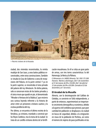 > Recinto cristiano de la Alcazaba.
                                                                                                           23


ciudad, dos viviendas reconstruidas, la ermita         cación musulmana. En él se sitúa un gran patio
mudéjar de San Juan, y unos baños públicos re-         de armas, con tres torres características: la del
construidos, entre otras construcciones. También       Homenaje, la Noria y la Pólvora.
se situaba la Casa de Gobierno o zona de recep-        C/Almanzor s/n. 04002 Almería. Tel.: 950 175 500
                                                       Horario: Martes a domingos. Del 1 de noviembre
ciones del Palacio, en la parte central. Y ya en       al 31 de marzo: de 9h a 18:30h. Del 1 de abril al
la parte superior, se encontraba el área privada       31 de octubre: de 9h a 20:30h. Cerrado el 25 de
del palacio del rey Almotacín. De dicho palacio,       diciembre y el 1 de enero.
solo se conservan restos de los baños privados y       El Arrabal de la Musalla
el único muro que quedó en pie, el denominado          Almería, con la desintegración del Califato de
“Mirador o Ventana de la Odalisca”, que encierra       Córdoba, se convierte en Taifa independiente, a
una curiosa leyenda referente a la historia de         partir de entonces, experimentará un importan-
amor entre un prisionero cristiano cautivo y la        te crecimiento demográfico y económico, debido
esclava predilecta del rey.                            a la guerra civil cordobesa que provocó, que gran
Por último, se encuentra el último recinto de la       cantidad de población se desplazase a la ciudad
fortaleza, ya cristiano, mandado a construir por       en busca de seguridad, debida a la emigración
los Reyes Católicos, tras la toma de la ciudad. Se     en masa de la población de Pechina, así como
trata de un castillo cristiano dentro de la fortifi-   el número de viajeros de paso justificados en las
 