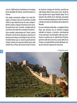 más de 1.000 hosterías localizadas en el antiguo     de Purchena (antigua de Pechina), girando por
     barrio del Aljibe (Al-Hawd), actual Pescadería-La    calle Obispo Orberá hasta Javier Sanz, donde de
     Chanca.                                              nuevo giraba hasta seguir Rambla abajo. Por el
     Este rápido crecimiento, obligó a los recién lle-    baluarte del saliente de la Alcazaba, descendía
     gados a instalarse fuera de la primitiva muralla     la otra muralla que bajaba por la calle de la Reina
     califal, lo que determinó que los reyes indepen-     y dividía el núcleo de la Medina del arrabal de la
     dientes (Jairán y Zuhayr) levantaran otras mura-     Musalla.
     llas protectoras más a levante, configurando de      En este arrabal de la Musalla, se englobó la Plaza
     esta forma el arrabal de la musalla (el oratorio).   Vieja, que entonces era un anchurón irregular
     Estas murallas, denominadas de “Jairán”, parten      rodeado de bazares y mesones, constituyendo
     del primer recinto de la Alcazaba y atraviesan el    el zoco principal. Las principales calles que cons-
     barranco de la Hoya, hasta llegar al Cerro de San    tituían el arrabal eran la calle Real de Pechina,
     Cristóbal (lienzo que se conserva prácticamente      posterior calle de la Lencería y actual calle de Las
     íntegro). Desde esta zona descendían por la calle    Tiendas, y la calle del Mar (actual calle Real), am-
     Antonio Vico y Plaza del Carmen hasta la Puerta      bas de creciente importancia comercial.

                                                                                          > Muralla de Jayrán.
24
 