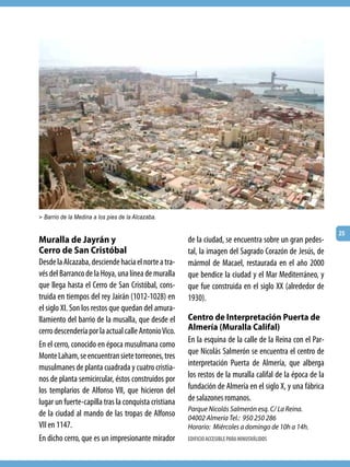 > Barrio de la Medina a los pies de la Alcazaba.

                                                                                                           25
Muralla de Jayrán y                                   de la ciudad, se encuentra sobre un gran pedes-
Cerro de San Cristóbal                                tal, la imagen del Sagrado Corazón de Jesús, de
Desde la Alcazaba, desciende hacia el norte a tra-    mármol de Macael, restaurada en el año 2000
vés del Barranco de la Hoya, una línea de muralla     que bendice la ciudad y el Mar Mediterráneo, y
que llega hasta el Cerro de San Cristóbal, cons-      que fue construida en el siglo XX (alrededor de
truida en tiempos del rey Jairán (1012-1028) en       1930).
el siglo XI. Son los restos que quedan del amura-
llamiento del barrio de la musalla, que desde el      Centro de Interpretación Puerta de
cerro descendería por la actual calle Antonio Vico.   Almería (Muralla Califal)
                                                      En la esquina de la calle de la Reina con el Par-
En el cerro, conocido en época musulmana como
                                                      que Nicolás Salmerón se encuentra el centro de
Monte Laham, se encuentran siete torreones, tres
musulmanes de planta cuadrada y cuatro cristia-       interpretación Puerta de Almería, que alberga
nos de planta semicircular, éstos construidos por     los restos de la muralla califal de la época de la
los templarios de Alfonso VII, que hicieron del       fundación de Almería en el siglo X, y una fábrica
lugar un fuerte-capilla tras la conquista cristiana   de salazones romanos.
                                                      Parque Nicolás Salmerón esq. C/ La Reina.
de la ciudad al mando de las tropas de Alfonso        04002 Almería Tel.: 950 250 286
VII en 1147.                                          Horario: Miércoles a domingo de 10h a 14h.
En dicho cerro, que es un impresionante mirador       EDIFICIO ACCESIBLE PARA MINUSVÁLIDOS
 