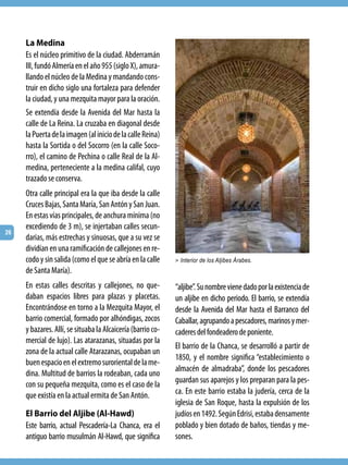 La Medina
     Es el núcleo primitivo de la ciudad. Abderramán
     III, fundó Almería en el año 955 (siglo X), amura-
     llando el núcleo de la Medina y mandando cons-
     truir en dicho siglo una fortaleza para defender
     la ciudad, y una mezquita mayor para la oración.
     Se extendía desde la Avenida del Mar hasta la
     calle de La Reina. La cruzaba en diagonal desde
     la Puerta de la imagen (al inicio de la calle Reina)
     hasta la Sortida o del Socorro (en la calle Soco-
     rro), el camino de Pechina o calle Real de la Al-
     medina, perteneciente a la medina califal, cuyo
     trazado se conserva.
     Otra calle principal era la que iba desde la calle
     Cruces Bajas, Santa María, San Antón y San Juan.
     En estas vías principales, de anchura mínima (no
     excediendo de 3 m), se injertaban calles secun-
26
     darias, más estrechas y sinuosas, que a su vez se
     dividían en una ramificación de callejones en re-
     codo y sin salida (como el que se abría en la calle     > Interior de los Aljibes Árabes.
     de Santa María).
     En estas calles descritas y callejones, no que-         “aljibe”. Su nombre viene dado por la existencia de
     daban espacios libres para plazas y placetas.           un aljibe en dicho periodo. El barrio, se extendía
     Encontrándose en torno a la Mezquita Mayor, el          desde la Avenida del Mar hasta el Barranco del
     barrio comercial, formado por alhóndigas, zocos         Caballar, agrupando a pescadores, marinos y mer-
     y bazares. Allí, se situaba la Alcaicería (barrio co-   caderes del fondeadero de poniente.
     mercial de lujo). Las atarazanas, situadas por la
                                                             El barrio de la Chanca, se desarrolló a partir de
     zona de la actual calle Atarazanas, ocupaban un
                                                             1850, y el nombre significa “establecimiento o
     buen espacio en el extremo suroriental de la me-
                                                             almacén de almadraba”, donde los pescadores
     dina. Multitud de barrios la rodeaban, cada uno
     con su pequeña mezquita, como es el caso de la          guardan sus aparejos y los preparan para la pes-
     que existía en la actual ermita de San Antón.           ca. En este barrio estaba la judería, cerca de la
                                                             iglesia de San Roque, hasta la expulsión de los
     El Barrio del Aljibe (Al-Hawd)                          judíos en 1492. Según Edrisi, estaba densamente
     Este barrio, actual Pescadería-La Chanca, era el        poblado y bien dotado de baños, tiendas y me-
     antiguo barrio musulmán Al-Hawd, que significa          sones.
 