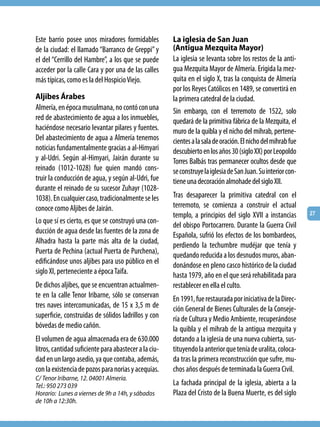 Este barrio posee unos miradores formidables           La iglesia de San Juan
de la ciudad: el llamado “Barranco de Greppi” y        (Antigua Mezquita Mayor)
el del “Cerrillo del Hambre”, a los que se puede       La iglesia se levanta sobre los restos de la anti-
acceder por la calle Cara y por una de las calles      gua Mezquita Mayor de Almería. Erigida la mez-
más típicas, como es la del Hospicio Viejo.            quita en el siglo X, tras la conquista de Almería
                                                       por los Reyes Católicos en 1489, se convertirá en
Aljibes Árabes                                         la primera catedral de la ciudad.
Almería, en época musulmana, no contó con una          Sin embargo, con el terremoto de 1522, solo
red de abastecimiento de agua a los inmuebles,         quedará de la primitiva fábrica de la Mezquita, el
haciéndose necesario levantar pilares y fuentes.       muro de la quibla y el nicho del mihrab, pertene-
Del abastecimiento de agua a Almería tenemos           cientes a la sala de oración. El nicho del mihrab fue
noticias fundamentalmente gracias a al-Himyari         descubierto en los años 30 (siglo XX) por Leopoldo
y al-Udri. Según al-Himyari, Jairán durante su         Torres Balbás tras permanecer ocultos desde que
reinado (1012-1028) fue quien mandó cons-              se construye la iglesia de San Juan. Su interior con-
truir la conducción de agua, y según al-Udri, fue      tiene una decoración almohade del siglo XII.
durante el reinado de su sucesor Zuhayr (1028-
1038). En cualquier caso, tradicionalmente se les      Tras desaparecer la primitiva catedral con el
conoce como Aljibes de Jairán.                         terremoto, se comienza a construir el actual
                                                       templo, a principios del siglo XVII a instancias        27
Lo que sí es cierto, es que se construyó una con-
                                                       del obispo Portocarrero. Durante la Guerra Civil
ducción de agua desde las fuentes de la zona de
                                                       Española, sufrió los efectos de los bombardeos,
Alhadra hasta la parte más alta de la ciudad,          perdiendo la techumbre mudéjar que tenía y
Puerta de Pechina (actual Puerta de Purchena),         quedando reducida a los desnudos muros, aban-
edificándose unos aljibes para uso público en el       donándose en pleno casco histórico de la ciudad
siglo XI, perteneciente a época Taifa.                 hasta 1979, año en el que será rehabilitada para
De dichos aljibes, que se encuentran actualmen-        restablecer en ella el culto.
te en la calle Tenor Iribarne, sólo se conservan       En 1991, fue restaurada por iniciativa de la Direc-
tres naves intercomunicadas, de 15 x 3,5 m de          ción General de Bienes Culturales de la Conseje-
superficie, construidas de sólidos ladrillos y con     ría de Cultura y Medio Ambiente, recuperándose
bóvedas de medio cañón.                                la quibla y el mihrab de la antigua mezquita y
El volumen de agua almacenada era de 630.000           dotando a la iglesia de una nueva cubierta, sus-
litros, cantidad suficiente para abastecer a la ciu-   tituyendo la anterior que tenía de uralita, coloca-
dad en un largo asedio, ya que contaba, además,        da tras la primera reconstrucción que sufre, mu-
con la existencia de pozos para norias y acequias.     chos años después de terminada la Guerra Civil.
C/ Tenor Iribarne, 12. 04001 Almería.
Tel.: 950 273 039                                      La fachada principal de la iglesia, abierta a la
Horario: Lunes a viernes de 9h a 14h, y sábados        Plaza del Cristo de la Buena Muerte, es del siglo
de 10h a 12:30h.
 