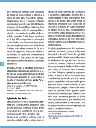 En su interior, con planta de salón, y estructura      solares del antiguo convento de San Francisco
     de finales del gótico, destacan la Sacristía y la      y sus huertos, expropiados a la iglesia tras la
     sillería del Coro, obras renacentistas construi-       desamortización de 1835. Tras la compra de los
     das por Juan de Orea, y el Trascoro y el Claustro,     solares de las Huertas por Ramón Orozco (un
     neoclásicos de finales del siglo XVIII. El Claustro,   importante empresario local enriquecido por
     encargado a J. Antonio Munar tras la muerte de         el boom de la minería del levante almeriense)
     Ventura Rodríguez (autor del trascoro y el taber-      se urbaniza en el año 1855, configurándose en
     náculo), es el mejor claustro neoclásico de las ca-    este momento uno de los espacios urbanos de la
     tedrales españolas. El Altar Mayor, remodelado         zona del ensanche de levante, formado por una
     en el siglo XVIII, está presidido por el templete      amplia plaza flanqueada por calles rectas: calles
     o tabernáculo, y en su frontal a modo de retablo       Castelar y San Francisco, instalándose familias de
     destacan las pinturas con escenas de la vida de        la alta burguesía.
     la Virgen y dos relieves antiguos del XVI en el        La iglesia, ejemplo destacado de la arquitectura
     centro del conjunto: La Anunciación y el Calva-        neoclásica en Almería, junto con el Claustro de
     rio de Cristo. Sus capillas más sobresalientes se      la Catedral, se levantó a finales del siglo XVIII-
     encuentran en la Girola, detrás del Altar Mayor:       principios del XIX, sobre las ruinas del convento
     San Indalecio, El Cristo de la Escucha y la Virgen     de San Francisco del siglo XVI. Tras la desamor-
30   de la Piedad.                                          tización del convento, su iglesia se convierte en
                                                            la actual parroquia de San Pedro. El Altar Mayor
     En la Plaza, frente a la fachada de la catedral, se
                                                            tenía antes a San Francisco, y ahora se encuentra
     sitúa el Palacio Episcopal, del siglo XIX. En la ca-
                                                            San Pedro. En la parte superior hay un gran me-
     lle Cubo, en uno de los torreones de la catedral,
                                                            dallón con el abrazo de San Francisco de Asís y
     pertenecientes a la capilla del Santo Cristo de la
                                                            Santo Domingo de Guzmán, ante él un frontón
     Escucha, se sitúa el característico Sol de Porto-
                                                            partido, y apoyándose en él, dos ángeles que re-
     carrero, emblema de la ciudad.
                                                            presentan las tres virtudes teologales, fe, espe-
     Plaza de la Catedral, s/n. 04001 Almería.
     Tel.: 950 23 48 48.                                    ranza y caridad. La iglesia conserva una antigua
     Horario: Lunes a viernes 10h a 14h y 16h a 18h.        capilla del siglo XVII, la única que se ha podido
     MONUMENTO ACCESIBLE PARA MINUSVÁLIDOS                  recuperar del convento antiguo. Su fachada prin-
                                                            cipal, muy característica, presenta un pórtico
     Iglesia de San Pedro                                   entre dos torres gemelas, y la otra lateral muy
     La Plaza se diseñó en 1848, a instancias del Gober-    sencilla, se encuentra en la calle Ricardos. La to-
     nador Civil Eugenio Sartorius, con jardines y una      rre que da esta calle se construye a principios del
     glorieta, alternando su nombre de Plaza de San         siglo XX y es de estilo historicista.
     Francisco con la de San Pedro. En 1862, se deno-       Plaza de San Pedro. 04001 Almería
     minaría de Isabel II y de la Libertad en 1868.         Tel.: 950 230 803
                                                            Horario: Lunes a viernes de 12:30h a 13h y de
     La glorieta de San Pedro o Sartorius, como era         19h a 19:30h.
     conocida a mitad de siglo, se edificó sobre los
 