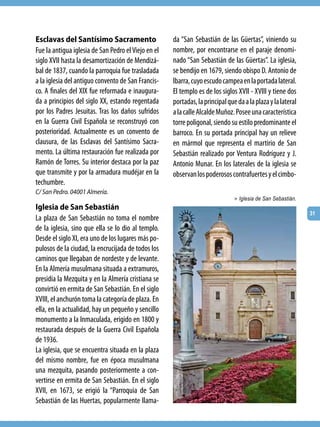 Esclavas del Santísimo Sacramento                    da “San Sebastián de las Güertas”, viniendo su
Fue la antigua iglesia de San Pedro el Viejo en el   nombre, por encontrarse en el paraje denomi-
siglo XVII hasta la desamortización de Mendizá-      nado “San Sebastián de las Güertas”. La iglesia,
bal de 1837, cuando la parroquia fue trasladada      se bendijo en 1679, siendo obispo D. Antonio de
a la iglesia del antiguo convento de San Francis-    Ibarra, cuyo escudo campea en la portada lateral.
co. A finales del XIX fue reformada e inaugura-      El templo es de los siglos XVII - XVIII y tiene dos
da a principios del siglo XX, estando regentada      portadas, la principal que da a la plaza y la lateral
por los Padres Jesuitas. Tras los daños sufridos     a la calle Alcalde Muñoz. Posee una característica
en la Guerra Civil Española se reconstruyó con       torre poligonal, siendo su estilo predominante el
posterioridad. Actualmente es un convento de         barroco. En su portada principal hay un relieve
clausura, de las Esclavas del Santísimo Sacra-       en mármol que representa el martirio de San
mento. La última restauración fue realizada por      Sebastián realizado por Ventura Rodríguez y J.
Ramón de Torres. Su interior destaca por la paz      Antonio Munar. En los laterales de la iglesia se
que transmite y por la armadura mudéjar en la        observan los poderosos contrafuertes y el cimbo-
techumbre.
C/ San Pedro. 04001 Almería.
                                                                               > Iglesia de San Sebastián.
Iglesia de San Sebastián
                                                                                                             31
La plaza de San Sebastián no toma el nombre
de la iglesia, sino que ella se lo dio al templo.
Desde el siglo XI, era uno de los lugares más po-
pulosos de la ciudad, la encrucijada de todos los
caminos que llegaban de nordeste y de levante.
En la Almería musulmana situada a extramuros,
presidía la Mezquita y en la Almería cristiana se
convirtió en ermita de San Sebastián. En el siglo
XVIII, el anchurón toma la categoría de plaza. En
ella, en la actualidad, hay un pequeño y sencillo
monumento a la Inmaculada, erigido en 1800 y
restaurada después de la Guerra Civil Española
de 1936.
La iglesia, que se encuentra situada en la plaza
del mismo nombre, fue en época musulmana
una mezquita, pasando posteriormente a con-
vertirse en ermita de San Sebastián. En el siglo
XVII, en 1673, se erigió la “Parroquia de San
Sebastián de las Huertas, popularmente llama-
 