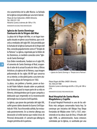 rrio característico de la calle Murcia. La fachada
     de la iglesia está presidida por una torre lateral.
     Plaza de San Sebastián. 04003 Almería.
     Tel.: 950 231 195
     Horario: Lunes a viernes de 10h a 11h.
     MONUMENTO ACCESIBLE PARA MINUSVÁLIDOS

     Iglesia de Santo Domingo
     Santuario de la Virgen del Mar
     La plaza de la Virgen del Mar, es un lugar tran-
     quilo situado en pleno casco histórico, que se di-
     seña a mediados del siglo XIX. Está presidida por
     la fachada de la Iglesia Santuario de la Virgen del
     Mar, conocida popularmente como el “Templo de
     la Patrona”. La iglesia, regentada por la Orden de
     los Dominicos, es también conocida como “Igle-
     sia de Santo Domingo”.
     Esta Orden mendicante, fundará en el siglo XVI,
32   el convento de Santo Domingo el Real, ocupan-
     do el solar de la actual Escuela de Artes y Oficios
     Artísticos y la iglesia de la Patrona, cuya imagen
                                                            > Iglesia de Santo Domingo o “Templo de la Patrona”.
     policromada de los siglos XII-XIV que conserva
     en su interior, se descubrió junto a una torre ata-
     laya en las playas de Torregarcía en 1502.
                                                           Plaza Virgen del Mar. 04001 Almería.
     La plaza, con jardines y fuentes, posee un bus-       Tel.: 950 237 948
     to del Padre Vallarín situado sobre un pedestal.      Horario: Lunes a domingo de 8h a 12h y de 18h a
                                                           21h.
     Este Dominico pasó la mayor parte de su vida en
                                                           MONUMENTO ACCESIBLE PARA MINUSVÁLIDOS
     Almería, distinguiéndose por la gran campaña y
     dedicación que emprendió en la reconstrucción         Real Hospital de Santa María
     del templo tras la Guerra Civil Española.             Magdalena y Capilla
     La iglesia, que posee dos portadas del siglo XIX,     El actual Hospital Provincial es uno de los edi-
     sufrió graves daños durante la Guerra Civil Espa-     ficios más antiguos conservados hasta hoy. Se
     ñola de 1936. Tras el incendio sufrido, fue restau-   construye por iniciativa del Obispo Fray Diego
     rada posteriormente. En su interior alberga una       Fernández de Villalán entre 1547 y 1557, inter-
     decoración al estilo barroco que realizó Jesús de     viniendo en las obras Juan de Orea. A finales del
     Perceval, destacando el camarín que alberga la        siglo XVIII, su administración, hasta entonces
     imagen primitiva de la patrona.                       controlada por la Iglesia, es sustituida por una
 