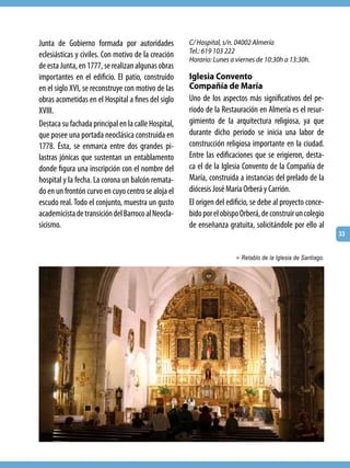 Junta de Gobierno formada por autoridades            C/ Hospital, s/n. 04002 Almería
                                                     Tel.: 619 103 222
eclesiásticas y civiles. Con motivo de la creación
                                                     Horario: Lunes a viernes de 10:30h a 13:30h.
de esta Junta, en 1777, se realizan algunas obras
importantes en el edificio. El patio, construido     Iglesia Convento
en el siglo XVI, se reconstruye con motivo de las    Compañía de María
obras acometidas en el Hospital a fines del siglo    Uno de los aspectos más significativos del pe-
XVIII.                                               riodo de la Restauración en Almería es el resur-
Destaca su fachada principal en la calle Hospital,   gimiento de la arquitectura religiosa, ya que
que posee una portada neoclásica construida en       durante dicho periodo se inicia una labor de
1778. Ésta, se enmarca entre dos grandes pi-         construcción religiosa importante en la ciudad.
lastras jónicas que sustentan un entablamento        Entre las edificaciones que se erigieron, desta-
donde figura una inscripción con el nombre del       ca el de la Iglesia Convento de la Compañía de
hospital y la fecha. La corona un balcón remata-     María, construida a instancias del prelado de la
do en un frontón curvo en cuyo centro se aloja el    diócesis José María Orberá y Carrión.
escudo real. Todo el conjunto, muestra un gusto      El origen del edificio, se debe al proyecto conce-
academicista de transición del Barroco al Neocla-    bido por el obispo Orberá, de construir un colegio
sicismo.                                             de enseñanza gratuita, solicitándole por ello al
                                                                                                             33


                                                                      > Retablo de la Iglesia de Santiago.
 