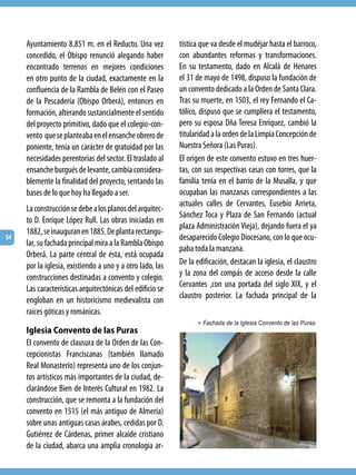 Ayuntamiento 8.851 m. en el Reducto. Una vez          tística que va desde el mudéjar hasta el barroco,
     concedido, el Obispo renunció alegando haber          con abundantes reformas y transformaciones.
     encontrado terrenos en mejores condiciones            En su testamento, dado en Alcalá de Henares
     en otro punto de la ciudad, exactamente en la         el 31 de mayo de 1498, dispuso la fundación de
     confluencia de la Rambla de Belén con el Paseo        un convento dedicado a la Orden de Santa Clara.
     de la Pescadería (Obispo Orberá), entonces en         Tras su muerte, en 1503, el rey Fernando el Ca-
     formación, alterando sustancialmente el sentido       tólico, dispuso que se cumpliera el testamento,
     del proyecto primitivo, dado que el colegio-con-      pero su esposa Dña Teresa Enríquez, cambió la
     vento que se planteaba en el ensanche obrero de       titularidad a la orden de la Limpia Concepción de
     poniente, tenía un carácter de gratuidad por las      Nuestra Señora (Las Puras).
     necesidades perentorias del sector. El traslado al    El origen de este convento estuvo en tres huer-
     ensanche burgués de levante, cambia considera-        tas, con sus respectivas casas con torres, que la
     blemente la finalidad del proyecto, sentando las      familia tenía en el barrio de la Musalla, y que
     bases de lo que hoy ha llegado a ser.                 ocupaban las manzanas correspondientes a las
                                                           actuales calles de Cervantes, Eusebio Arrieta,
     La construcción se debe a los planos del arquitec-
                                                           Sánchez Toca y Plaza de San Fernando (actual
     to D. Enrique López Rull. Las obras iniciadas en
                                                           plaza Administración Vieja), dejando fuera el ya
     1882, se inauguran en 1885. De planta rectangu-
34                                                         desaparecido Colegio Diocesano, con lo que ocu-
     lar, su fachada principal mira a la Rambla Obispo
                                                           paba toda la manzana.
     Orberá. La parte central de ésta, está ocupada
     por la iglesia, existiendo a uno y a otro lado, las   De la edificación, destacan la iglesia, el claustro
     construcciones destinadas a convento y colegio.       y la zona del compás de acceso desde la calle
     Las características arquitectónicas del edificio se   Cervantes ,con una portada del siglo XIX, y el
                                                           claustro posterior. La fachada principal de la
     engloban en un historicismo medievalista con
     raíces góticas y románicas.
                                                                 > Fachada de la Iglesia Convento de las Puras.
     Iglesia Convento de las Puras
     El convento de clausura de la Orden de las Con-
     cepcionistas Franciscanas (también llamado
     Real Monasterio) representa uno de los conjun-
     tos artísticos más importantes de la ciudad, de-
     clarándose Bien de Interés Cultural en 1982. La
     construcción, que se remonta a la fundación del
     convento en 1515 (el más antiguo de Almería)
     sobre unas antiguas casas árabes, cedidas por D.
     Gutiérrez de Cárdenas, primer alcaide cristiano
     de la ciudad, abarca una amplia cronología ar-
 