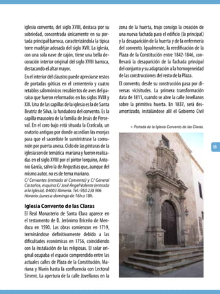 iglesia convento, del siglo XVIII, destaca por su       zona de la huerta, trajo consigo la creación de
sobriedad, concentrada únicamente en su por-            una nueva fachada para el edificio (la principal)
tada principal barroca, caracterizándola la típica      y la desaparición de la huerta y de la enfermería
torre mudéjar adosada del siglo XVII. La iglesia,       del convento. Igualmente, la reedificación de la
con una sola nave de cajón, tiene una bella de-         Plaza de la Constitución entre 1842-1846, con-
coración interior original del siglo XVIII barroca,     llevará la desaparición de la fachada principal
destacando el altar mayor.                              del conjunto y su adaptación a la homogeneidad
En el interior del claustro puede apreciarse restos     de las construcciones del resto de la Plaza.
de portadas góticas en el cementerio y cuatro           El convento, desde su construcción pasa por di-
retablos salomónicos recubiertos de aves del pa-        versas vicisitudes. La primera transformación
raíso que fueron reformados en los siglos XVIII y       data de 1811, cuando se abre la calle Jovellanos
XIX. Una de las capillas de la iglesia es la de Santa   sobre la primitiva huerta. En 1837, será des-
Beatriz de Silva, la fundadora del convento. Es la      amortizado, instalándose allí el Gobierno Civil
capilla mausoleo de la familia de Jesús de Perce-
val. En el coro bajo está situada la Cratícula, un            > Portada de la Iglesia Convento de las Claras.
oratorio antiguo por donde accedían las monjas
para que el sacerdote le suministrase la comu-
nión por puerta anexa. Ciclo de las pinturas de la                                                              35
iglesia son de temática mariana y fueron realiza-
das en el siglo XVIII por el pintor lorquino, Anto-
nio García, salvo la de Angustias que, aunque del
mismo autor, no es de tema mariano.
C/ Cervantes (entrada al Convento) y C/ General
Castaños, esquina C/ José Ángel Valente (entrada
a la Iglesia). 04003 Almería. Tel.: 950 238 906
Horario: Lunes a domingo de 16h a 18h.

Iglesia Convento de las Claras
El Real Monasterio de Santa Clara aparece en
el testamento de D. Jerónimo Briceño de Men-
doza en 1590. Las obras comienzan en 1719,
terminándose definitivamente debido a las
dificultades económicas en 1756, coincidiendo
con la instalación de las religiosas. El solar ori-
ginal ocupaba el espacio comprendido entre las
actuales calles de Plaza de la Constitución, Ma-
riana y Marín hasta la confluencia con Lectoral
Sirvent. La apertura de la calle Jovellanos en la
 