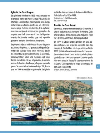 Iglesia de San Roque                                   sufrió las destrucciones de la Guerra Civil Espa-
La iglesia se bendice en 1893 y está situada en        ñola de los años 1936-1939.
el antiguo Barrio del Aljibe (actual Pescadería-la     C/ Corbeta, 3. 04002 Almería.
                                                       Tel.: 950 275 108
Chanca). Su estructura nos muestra unas claras
influencias neoclásicas dentro de un eclecticis-       Ermita de San Antón
mo clasicista. Su torre, en el centro de la fachada,   La ermita, anteriormente mezquita, da nombre a
muestra un tipo de construcción paralela a la          uno de los barrios más populares de Almería. Cada
arquitectura civil, como es el caso del Ayunta-        año la subasta de los rábicos y las hogueras en el
miento de Almería, modelo que será repetido            mes de enero, confirman dicha popularidad.
por otros templos almerienses posteriores.             En 1877, el Obispo Orberá preparó en unas ca-
La pequeña iglesia está dotada de una elegante         sas contiguas, un pequeño convento para las
escalinata de piedra a la que se accede por la Ca-     monjas de Santa Clara en el que vivieron hasta
rretera de Málaga. Varias veces renovada desde         1899 debido a la desamortización del convento.
los cimientos, la iglesia se remonta al año 1500,      La ermita continuó como oratorio público, inau-
construyéndose sobre una mezquita del viejo            gurándose en 1908 una gruta de Lourdes que la
barrio musulmán. Desde el principio la ermita          hizo muy popular. Tras sufrir las destrucciones de
estuvo dedicada a San Roque, abogado contra la         la Guerra Civil Española, se erigió la Parroquia de
peste. Se remodela a finales del siglo XIX, hasta      San Juan Evangelista.                                 37
que en 1900 es erigida en parroquia. La iglesia        C/ San Antón. 04002 Almería


                                                                                   > Iglesia de San Roque.
 