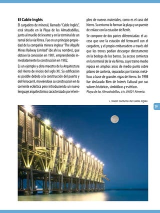 El Cable Inglés                                       pleo de nuevos materiales, como es el caso del
El cargadero de mineral, llamado “Cable Inglés”,      hierro. Su entorno lo forman la playa y un puente
está situado en la Playa de las Almadrabillas,        de enlace con la estación de Renfe.
junto al muelle de levante y en la terminal de un     Se compone de dos partes diferenciadas: el ac-
ramal de la vía férrea. Fue en un principio propie-   ceso que une la estación del ferrocarril con el
dad de la compañía minera inglesa “The Alquife        cargadero, y el propio embarcadero a través del
Mines Railway Limited” (de ahí su nombre), que        que los trenes podían descargar directamente
obtuvo la concesión en 1901, emprendiendo in-         en la bodega de los barcos. Su acceso comienza
mediatamente la construcción en 1902.                 en la terminal de la vía férrea, cuyo tramo medio
Es un ejemplo y obra maestra de la Arquitectura       reposa en amplios arcos de medio punto sobre
del Hierro de inicios del siglo XX. Su edificación    pilares de cantería, separados por tramos metá-
es posible debido a la construcción del puerto y      licos a base de grandes vigas de hierro. En 1998
del ferrocarril, moviéndose su construcción en la     fue declarado Bien de Interés Cultural por sus
corriente ecléctica pero introduciendo un nuevo       valores históricos, simbólicos y estéticos.
lenguaje arquitectónico caracterizado por el em-      Playa de las Almadrabillas, s/n. 04001 Almería.

                                                                       > Visión nocturna del Cable Inglés.

                                                                                                             39
 