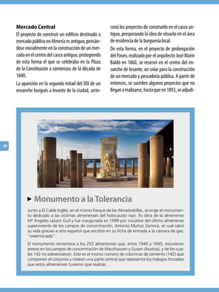 Mercado Central                                    conó los proyectos de construirlo en el casco an-
     El proyecto de construir un edificio destinado a   tiguo, prosperando la idea de situarlo en el área
     mercado público en Almería es antiguo, pensán-     de residencia de la burguesía local.
     dose inicialmente en la construcción de un mer-    De esta forma, en el proyecto de prolongación
     cado en el centro del casco antiguo, protegiendo   del Paseo, realizado por el arquitecto José Marín
     de esta forma el que se celebraba en la Plaza      Baldó en 1860, se reservó en el centro del en-
     de la Constitución a comienzos de la década de     sanche de levante, un solar para la construcción
     1840.                                              de un mercado y pescadería pública. A partir de
     La aparición en la segunda mitad del XIX de un     entonces, se suceden algunos proyectos que no
     ensanche burgués a levante de la ciudad, arrin-    llegan a realizarse, hasta que en 1892, se adjudi-




40




            Monumento a la Tolerancia
           AA
           Junto a el Cable inglés, en el mismo Parque de las Almadrabillas, se erige el monumen-
           to dedicado a las víctimas almerienses del holocausto nazi. es obra de la almeriense
           Mª ángeles Lázaro Guil y fue inaugurada en 1999 por iniciativa del último almeriense
           superviviente de los campos de concentración, Antonio Muñoz Zamora, el cual salvó
           su vida gracias a otro español que escribió en su ficha de entrada a la cámara de gas:
           “exterminado”.
           el monumento rememora a los 252 almerienses que, entre 1940 y 1945, estuvieron
           presos en los campos de concentración de Mauthausen y Gusen (Austria), y de los cua-
           les 142 no sobrevivieron. este es el mismo número de columnas de cemento (142) que
           componen el conjunto y rodean una parte central que representa los trabajos forzados
           que estos almerienses tuvieron que realizar.
 
