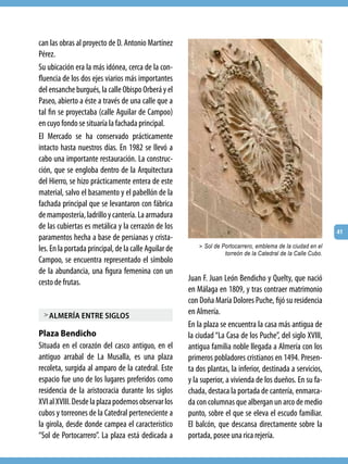 can las obras al proyecto de D. Antonio Martínez
Pérez.
Su ubicación era la más idónea, cerca de la con-
fluencia de los dos ejes viarios más importantes
del ensanche burgués, la calle Obispo Orberá y el
Paseo, abierto a éste a través de una calle que a
tal fin se proyectaba (calle Aguilar de Campoo)
en cuyo fondo se situaría la fachada principal.
El Mercado se ha conservado prácticamente
intacto hasta nuestros días. En 1982 se llevó a
cabo una importante restauración. La construc-
ción, que se engloba dentro de la Arquitectura
del Hierro, se hizo prácticamente entera de este
material, salvo el basamento y el pabellón de la
fachada principal que se levantaron con fábrica
de mampostería, ladrillo y cantería. La armadura
de las cubiertas es metálica y la cerrazón de los
                                                                                                                41
paramentos hecha a base de persianas y crista-
                                                           > Sol de Portocarrero, emblema de la ciudad en el
les. En la portada principal, de la calle Aguilar de                 torreón de la Catedral de la Calle Cubo.
Campoo, se encuentra representado el símbolo
de la abundancia, una figura femenina con un
cesto de frutas.                                       Juan F. Juan León Bendicho y Quelty, que nació
                                                       en Málaga en 1809, y tras contraer matrimonio
                                                       con Doña María Dolores Puche, fijó su residencia
  > almería entre siglos                               en Almería.
                                                       En la plaza se encuentra la casa más antigua de
Plaza Bendicho                                         la ciudad “La Casa de los Puche”, del siglo XVIII,
Situada en el corazón del casco antiguo, en el         antigua familia noble llegada a Almería con los
antiguo arrabal de La Musalla, es una plaza            primeros pobladores cristianos en 1494. Presen-
recoleta, surgida al amparo de la catedral. Este       ta dos plantas, la inferior, destinada a servicios,
espacio fue uno de los lugares preferidos como         y la superior, a vivienda de los dueños. En su fa-
residencia de la aristocracia durante los siglos       chada, destaca la portada de cantería, enmarca-
XVI al XVIII. Desde la plaza podemos observar los      da con columnas que albergan un arco de medio
cubos y torreones de la Catedral perteneciente a       punto, sobre el que se eleva el escudo familiar.
la girola, desde donde campea el característico        El balcón, que descansa directamente sobre la
“Sol de Portocarrero”. La plaza está dedicada a        portada, posee una rica rejería.
 