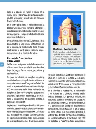 Junto a la Casa de los Puche, y situada en la
     misma línea, está la “Casa de la Música”, del si-
     glo XIX, restaurada y actual sede del Patronato
     Provincial de Turismo.
     En el centro de la plaza, se halla el busto de la
     poetisa “Celia Viñas” que ejerció su labor profe-
     sional de profesora en la capital durante los años
     de la posguerra, enriqueciendo la obra literaria
     almeriense de la época.
     En los últimos años del siglo XX, contigua a esta
     plaza, se abrió la calle situada junto al muro sur
     de la Catedral, la Ronda Beato Diego Ventaja,
     desde donde se puede pasear y admirar los po-               El reloj del Ayuntamiento
                                                                 el reloj que hay en la fachada prin-
     derosos muros de la Catedral- Fortaleza.                    cipal del Ayuntamiento interpreta
                                                                 la popular melodía del Fandan-
     Plaza de la Constitución                                    guillo de Almería cada cuarto de
     (Plaza Vieja)                                               hora, sonando los acordes com-
42   La Plaza más antigua de la ciudad se encuentra              pletos cada hora en punto.

     ubicada en un rincón entrañable y recoleto. Fue
     lugar de juegos, fiestas y toros, procesiones y
     desfiles cívicos.
                                                           se sitúan los balcones, y el tercero donde está el
     En época musulmana era una plaza irregular y          ático. En el centro de la fachada, y en la parte
     constituía el zoco principal. Con los cristianos se   superior, se encuentra la torre rematada con una
     conocerá como plaza del “Juego de las Cañas”. To-     cúpula semiesférica, donde se encuentra el reloj
     mará su aspecto definitivo a mediados del siglo       y el escudo del Ayuntamiento de Almería.
     XIX, con soportales en los bajos y viviendas de       En el centro de la Plaza se sitúa el Monumento
     dos plantas. Se trata de una plaza que presenta       a los Mártires de la Libertad, obelisco emble-
     una planta ligeramente trapezoidal, y que man-        mático, dedicado a 24 personas liberales, que
     tiene la característica de las plazas cerradas y      llegaron a las Playas de Almería con casacas ro-
     porticadas del siglo XIX.                             jas (de ahí su nombre), a proclamar la libertad
     La plaza está presidida por el edificio del Ayun-     y la constitución en contra del despotismo de
     tamiento, de estilo ecléctico, construido entre fi-   Fernando VII, siendo fusilados el 24 de agosto
     nales del siglo XIX y principios del XX. La fachada   de 1824. Este no es el monumento primitivo, el
     está dividida en tres cuerpos. El primero, alberga    anterior data de 1868-1870 y estaba en la Plaza
     los soportales con arcos de medio punto, seguido      de Cádiz (actual Puerta de Purchena), y en 1900
     de un segundo cuerpo más desarrollado, donde          se traslada a la Plaza Vieja, hasta su derribo en
 