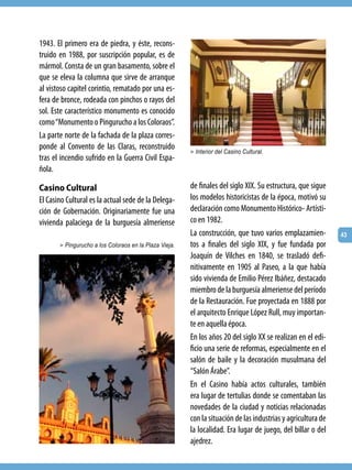 1943. El primero era de piedra, y éste, recons-
truido en 1988, por suscripción popular, es de
mármol. Consta de un gran basamento, sobre el
que se eleva la columna que sirve de arranque
al vistoso capitel corintio, rematado por una es-
fera de bronce, rodeada con pinchos o rayos del
sol. Este característico monumento es conocido
como “Monumento o Pingurucho a los Coloraos”.
La parte norte de la fachada de la plaza corres-
ponde al Convento de las Claras, reconstruido           > Interior del Casino Cultural.
tras el incendio sufrido en la Guerra Civil Espa-
ñola.

Casino Cultural                                         de finales del siglo XIX. Su estructura, que sigue
El Casino Cultural es la actual sede de la Delega-      los modelos historicistas de la época, motivó su
ción de Gobernación. Originariamente fue una            declaración como Monumento Histórico- Artísti-
vivienda palaciega de la burguesía almeriense           co en 1982.
                                                        La construcción, que tuvo varios emplazamien-         43
       > Pingurucho a los Coloraos en la Plaza Vieja.   tos a finales del siglo XIX, y fue fundada por
                                                        Joaquín de Vilches en 1840, se trasladó defi-
                                                        nitivamente en 1905 al Paseo, a la que había
                                                        sido vivienda de Emilio Pérez Ibáñez, destacado
                                                        miembro de la burguesía almeriense del período
                                                        de la Restauración. Fue proyectada en 1888 por
                                                        el arquitecto Enrique López Rull, muy importan-
                                                        te en aquella época.
                                                        En los años 20 del siglo XX se realizan en el edi-
                                                        ficio una serie de reformas, especialmente en el
                                                        salón de baile y la decoración musulmana del
                                                        “Salón Árabe”.
                                                        En el Casino había actos culturales, también
                                                        era lugar de tertulias donde se comentaban las
                                                        novedades de la ciudad y noticias relacionadas
                                                        con la situación de las industrias y agricultura de
                                                        la localidad. Era lugar de juego, del billar o del
                                                        ajedrez.
 