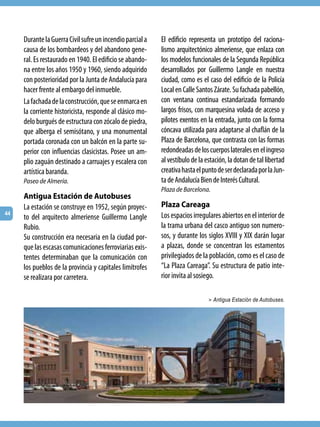 Durante la Guerra Civil sufre un incendio parcial a   El edificio representa un prototipo del raciona-
     causa de los bombardeos y del abandono gene-          lismo arquitectónico almeriense, que enlaza con
     ral. Es restaurado en 1940. El edificio se abando-    los modelos funcionales de la Segunda República
     na entre los años 1950 y 1960, siendo adquirido       desarrollados por Guillermo Langle en nuestra
     con posterioridad por la Junta de Andalucía para      ciudad, como es el caso del edificio de la Policía
     hacer frente al embargo del inmueble.                 Local en Calle Santos Zárate. Su fachada pabellón,
     La fachada de la construcción, que se enmarca en      con ventana continua estandarizada formando
     la corriente historicista, responde al clásico mo-    largos frisos, con marquesina volada de acceso y
     delo burgués de estructura con zócalo de piedra,      pilotes exentos en la entrada, junto con la forma
     que alberga el semisótano, y una monumental           cóncava utilizada para adaptarse al chaflán de la
     portada coronada con un balcón en la parte su-        Plaza de Barcelona, que contrasta con las formas
     perior con influencias clasicistas. Posee un am-      redondeadas de los cuerpos laterales en el ingreso
     plio zaguán destinado a carruajes y escalera con      al vestíbulo de la estación, la dotan de tal libertad
     artística baranda.                                    creativa hasta el punto de ser declarada por la Jun-
     Paseo de Almería.                                     ta de Andalucía Bien de Interés Cultural.
                                                           Plaza de Barcelona.
     Antigua Estación de Autobuses
     La estación se construye en 1952, según proyec-       Plaza Careaga
44                                                         Los espacios irregulares abiertos en el interior de
     to del arquitecto almeriense Guillermo Langle
     Rubio.                                                la trama urbana del casco antiguo son numero-
     Su construcción era necesaria en la ciudad por-       sos, y durante los siglos XVIII y XIX darán lugar
     que las escasas comunicaciones ferroviarias exis-     a plazas, donde se concentran los estamentos
     tentes determinaban que la comunicación con           privilegiados de la población, como es el caso de
     los pueblos de la provincia y capitales limítrofes    “La Plaza Careaga”. Su estructura de patio inte-
     se realizara por carretera.                           rior invita al sosiego.

                                                                               > Antigua Estación de Autobuses.
 